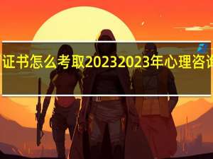 心理咨询师证书怎么考取2023 2023年心理咨询师证书获取指南
