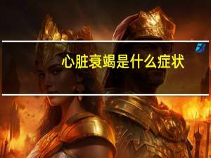 心脏衰竭是什么症状（心脏衰竭的症状有哪些）