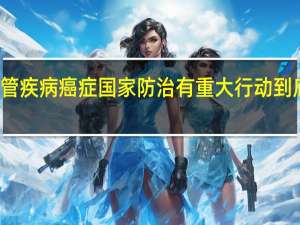 心脑血管疾病 癌症国家防治有重大行动 到底什么情况嘞