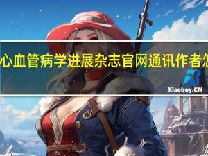 心血管病学进展杂志官网通讯作者怎样改（心血管病学进展杂志官网）
