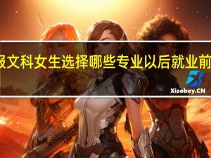 志愿填报文科女生选择哪些专业以后就业前景能够好一些
