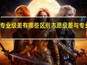 志愿级差与专业级差有哪些区别志愿级差与专业级差区别是什么