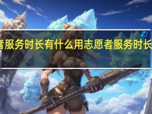 志愿者服务时长有什么用 志愿者服务时长有哪些用途