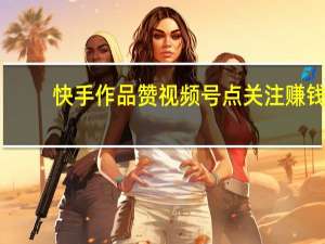 快手作品赞 视频号点关注赚钱(快手小视频点赞有钱吗)