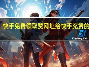 快手免费领取赞网址 给快手充赞的网址(快手免费领取赞网址 给快手充赞的网址是多少)