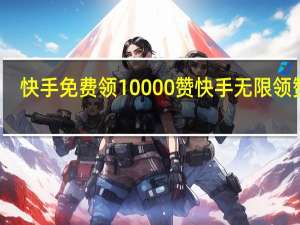 快手免费领10000赞 快手无限领赞字(快手免费领10000赞软件)