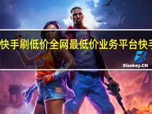 快手刷低价 全网最低价业务平台快手业务