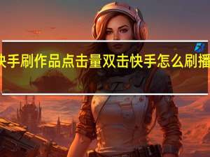 快手刷作品点击量双击 快手怎么刷播放次数(在线快手刷双击播放)