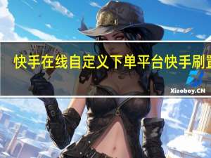 快手在线自定义下单平台 快手刷置顶(快手刷置顶的网站便宜)