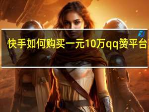 快手如何购买一元10万qq赞平台真人(快手1元100个赞qq支付)