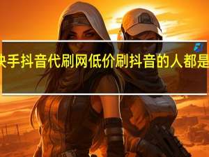 快手抖音代刷网低价 刷抖音的人都是什么人(斗音快手带刷)