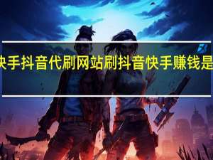 快手抖音代刷网站 刷抖音快手赚钱是真的吗(快手抖音代刷社区)