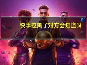 快手拉黑了对方会知道吗