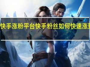 快手涨粉平台 快手粉丝如何快速涨到一万(快手粉丝如何暴涨)