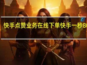 快手点赞业务在线下单 快手一秒800赞(快手点赞上万能赚多少钱)