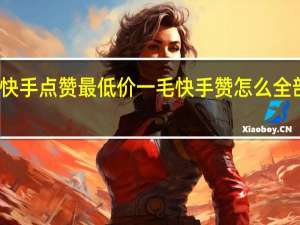 快手点赞最低价一毛 快手赞怎么全部删除(快手点赞的怎么删除)