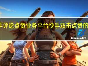 快手评论点赞业务平台 快手双击点赞的几种方法(快手评论的点赞有什么用)