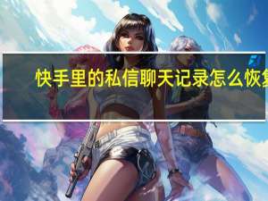 快手里的私信聊天记录怎么恢复（快手私信如何恢复聊天记录）