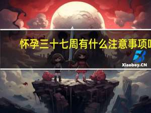 怀孕三十七周有什么注意事项吗（怀孕三十七周有什么注意事项）
