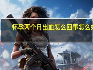 怀孕两个月出血怎么回事怎么办（怀孕两个月出血怎么回事）