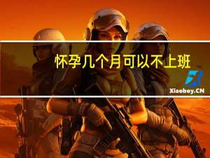 怀孕几个月可以不上班（怀孕几个月可以同房）