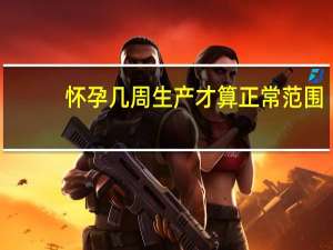 怀孕几周生产才算正常范围（怀孕几周生产才算正常）