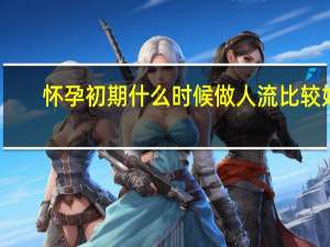 怀孕初期什么时候做人流比较好（怀孕初期什么时候做b超）