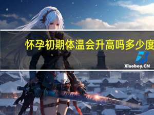 怀孕初期体温会升高吗多少度（怀孕初期体温会升高吗）
