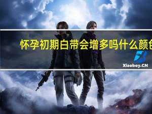 怀孕初期白带会增多吗什么颜色（怀孕初期白带会增多吗）