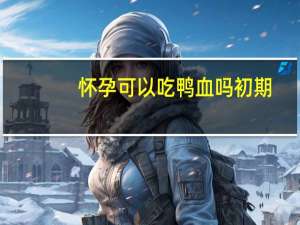 怀孕可以吃鸭血吗初期（怀孕可以吃鸭血吗）