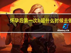 怀孕后第一次b超什么时候去做（怀孕后第一次B超什么时候做）