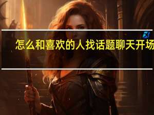 怎么和喜欢的人找话题聊天开场白（怎么和喜欢的人找话题聊天）