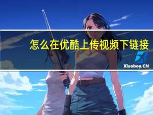 怎么在优酷上传视频下链接（怎么在优酷上传视频）