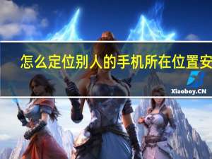 怎么定位别人的手机所在位置安卓（怎么定位别人的手机所在位置）