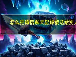 怎么把微信聊天記錄發送給別人