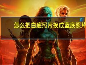 怎么把白底照片换成蓝底照片（如何将蓝底照片换成白底照片）