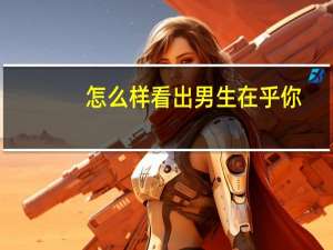 怎么样看出男生在乎你