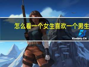 怎么看一个女生喜欢一个男生（怎样看出来一个男生喜欢一个女生）