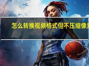 怎么转换视频格式但不压缩像素（怎么转换视频格式）