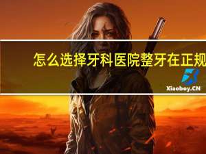 怎么选择牙科医院 整牙在正规医院还是牙科比较好