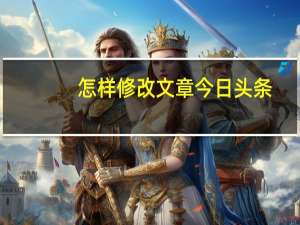 怎样修改文章今日头条（怎样修改文件格式）
