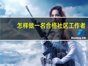 怎样做一名合格社区工作者（如何做一名合格的社区工作者作文）