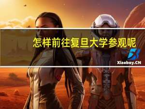 怎样前往复旦大学参观呢