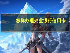 怎样办理兴业银行信用卡（兴业信用卡申请网上申请流程是怎样的）