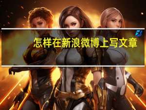 怎样在新浪微博上写文章（新浪微博怎么写文章）