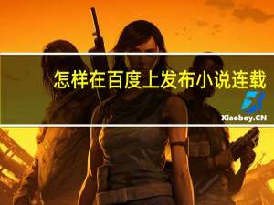 怎样在百度上发布小说连载（怎样在百度上发布信息）