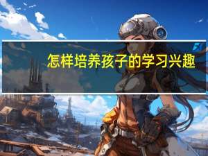 怎样培养孩子的学习兴趣（怎样培养孩子的学习兴趣）