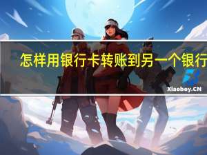 怎样用银行卡转账到另一个银行卡（怎样用银行卡转账）