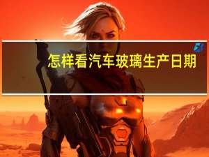 怎样看汽车玻璃生产日期