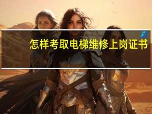 怎样考取电梯维修上岗证书（怎样考取电梯维修上岗证）